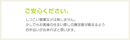 ご安心下さい。しつこい営業などは致しません。少しでもお客様の住まい探しの満足度が高まるようお手伝いが出来ればと思います。